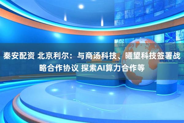 秦安配资 北京利尔：与商汤科技、曦望科技签署战略合作协议 探索AI算力合作等