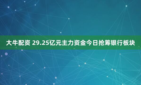 大牛配资 29.25亿元主力资金今日抢筹银行板块