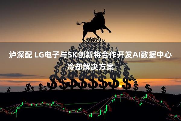 泸深配 LG电子与SK创新将合作开发AI数据中心冷却解决方案