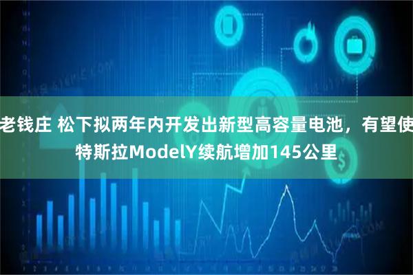 老钱庄 松下拟两年内开发出新型高容量电池，有望使特斯拉ModelY续航增加145公里