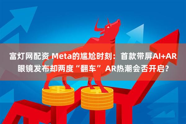 富灯网配资 Meta的尴尬时刻：首款带屏AI+AR眼镜发布却两度“翻车” AR热潮会否开启？