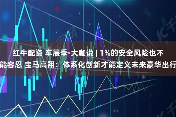 红牛配资 车展季·大咖说 | 1%的安全风险也不能容忍 宝马高翔：体系化创新才能定义未来豪华出行