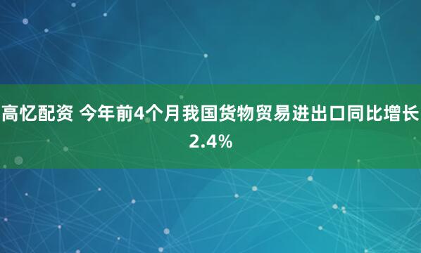 高忆配资 今年前4个月我国货物贸易进出口同比增长2.4%