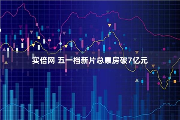 实倍网 五一档新片总票房破7亿元