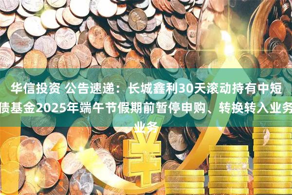 华信投资 公告速递：长城鑫利30天滚动持有中短债基金2025年端午节假期前暂停申购、转换转入业务