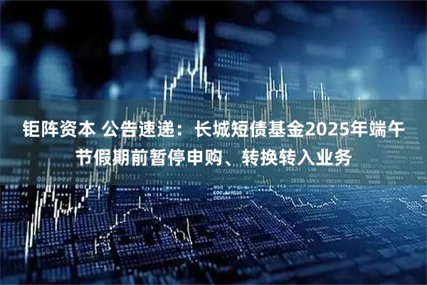 钜阵资本 公告速递：长城短债基金2025年端午节假期前暂停申购、转换转入业务