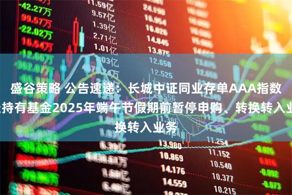 盛谷策略 公告速递：长城中证同业存单AAA指数7天持有基金2025年端午节假期前暂停申购、转换转入业务