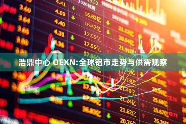 浩鼎中心 OEXN:全球铝市走势与供需观察