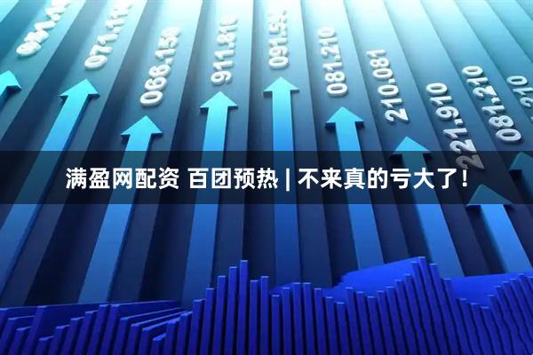 满盈网配资 百团预热 | 不来真的亏大了！