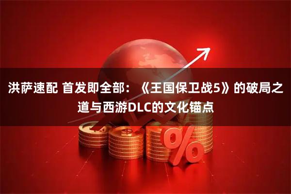 洪萨速配 首发即全部：《王国保卫战5》的破局之道与西游DLC的文化锚点