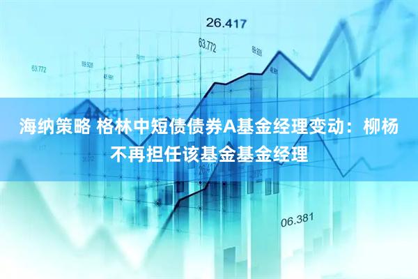 海纳策略 格林中短债债券A基金经理变动：柳杨不再担任该基金基金经理