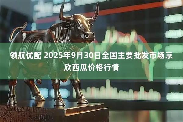 领航优配 2025年9月30日全国主要批发市场京欣西瓜价格行情