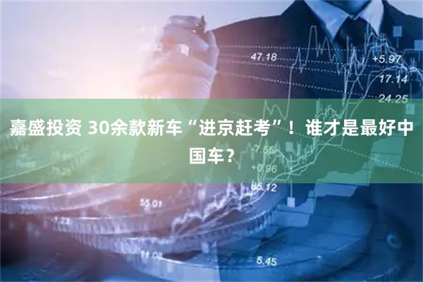 嘉盛投资 30余款新车“进京赶考”！谁才是最好中国车？