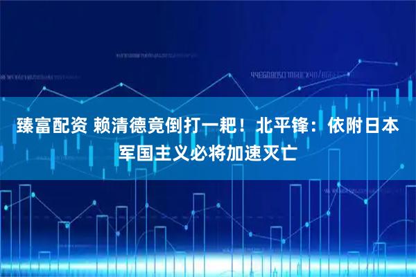 臻富配资 赖清德竟倒打一耙！北平锋：依附日本军国主义必将加速灭亡