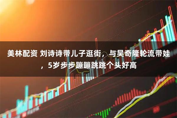 美林配资 刘诗诗带儿子逛街，与吴奇隆轮流带娃，5岁步步蹦蹦跳跳个头好高