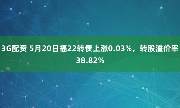 3G配资 5月20日福22转债上涨0.03%，转股溢价率38.82%