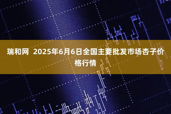 瑞和网  2025年6月6日全国主要批发市场杏子价格行情