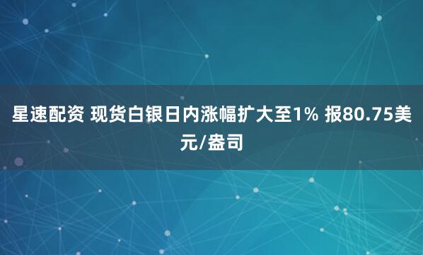 星速配资 现货白银日内涨幅扩大至1% 报80.75美元/盎司
