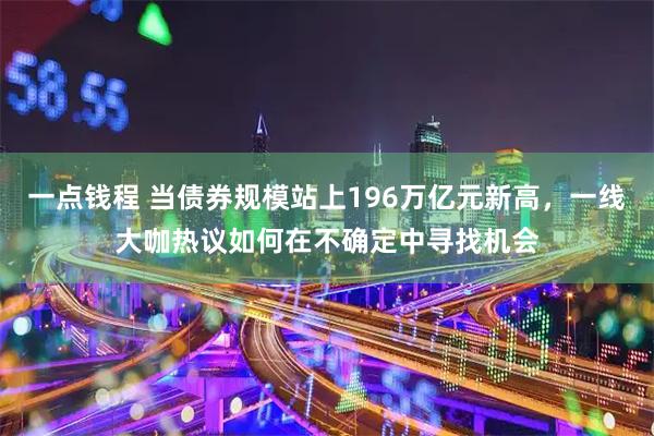 一点钱程 当债券规模站上196万亿元新高，一线大咖热议如何在不确定中寻找机会