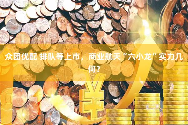 众团优配 排队等上市，商业航天“六小龙”实力几何？