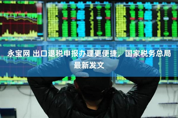 永宝网 出口退税申报办理更便捷，国家税务总局最新发文
