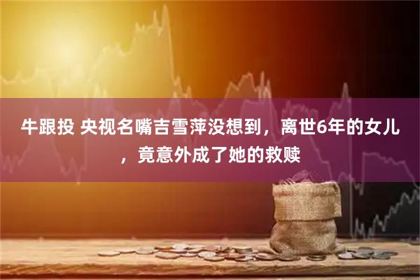 牛跟投 央视名嘴吉雪萍没想到，离世6年的女儿，竟意外成了她的救赎