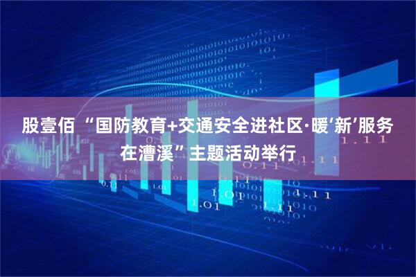 股壹佰 “国防教育+交通安全进社区·暖‘新’服务在漕溪”主题活动举行
