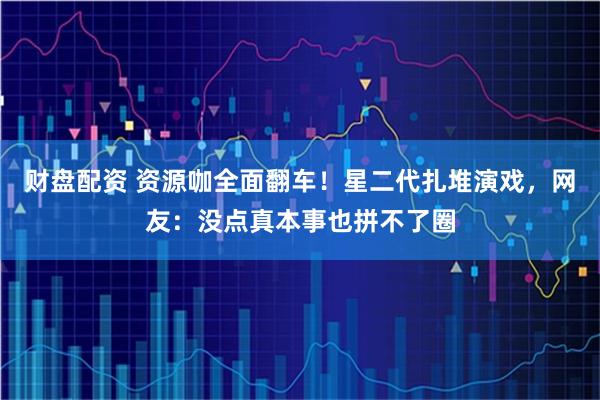 财盘配资 资源咖全面翻车！星二代扎堆演戏，网友：没点真本事也拼不了圈