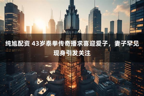 纯旭配资 43岁泰拳传奇播求喜迎爱子，妻子罕见现身引发关注