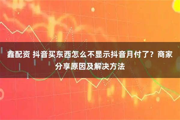 鑫配资 抖音买东西怎么不显示抖音月付了？商家分享原因及解决方法