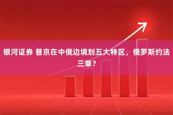 银河证券 普京在中俄边境划五大特区，俄罗斯约法三章？