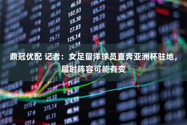 鼎冠优配 记者：女足留洋球员直奔亚洲杯驻地，届时阵容可能有变