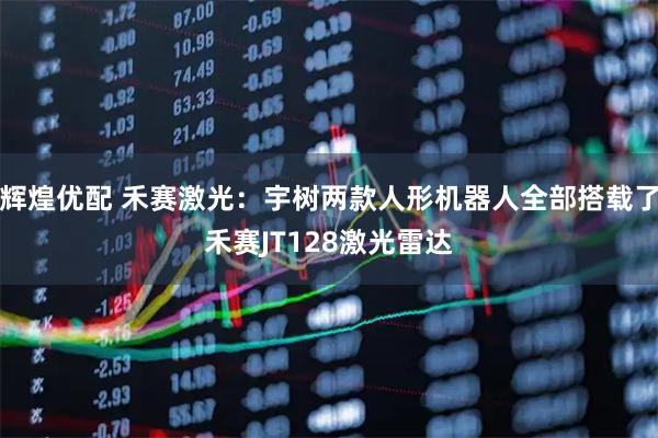 辉煌优配 禾赛激光：宇树两款人形机器人全部搭载了禾赛JT128激光雷达