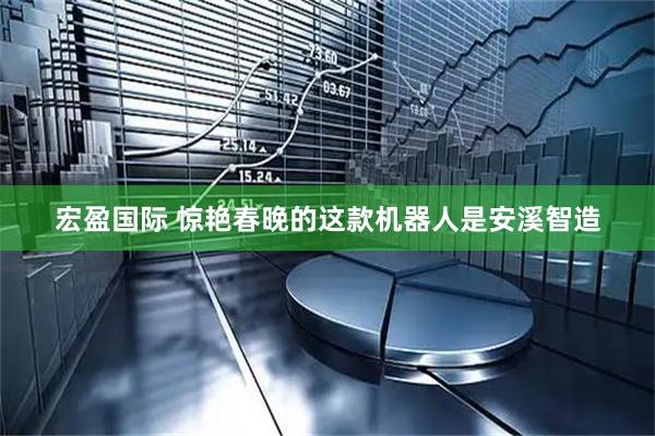 宏盈国际 惊艳春晚的这款机器人是安溪智造