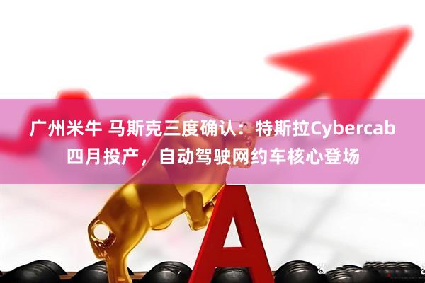 广州米牛 马斯克三度确认：特斯拉Cybercab四月投产，自动驾驶网约车核心登场