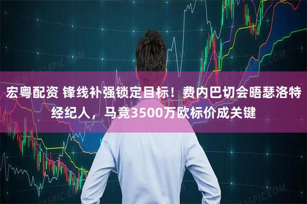 宏粤配资 锋线补强锁定目标！费内巴切会晤瑟洛特经纪人，马竞3500万欧标价成关键
