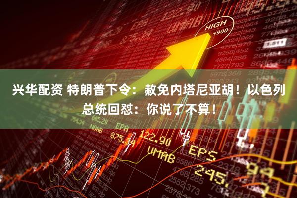 兴华配资 特朗普下令：赦免内塔尼亚胡！以色列总统回怼：你说了不算！