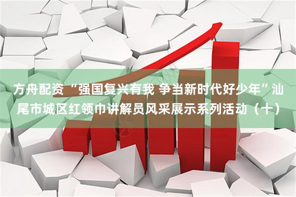 方舟配资 “强国复兴有我 争当新时代好少年”汕尾市城区红领巾讲解员风采展示系列活动（十）