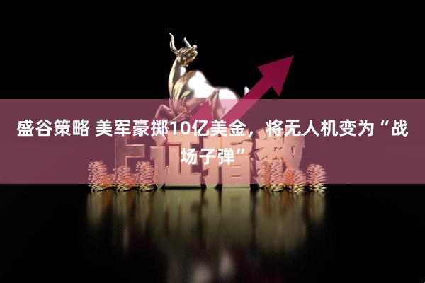 盛谷策略 美军豪掷10亿美金，将无人机变为“战场子弹”