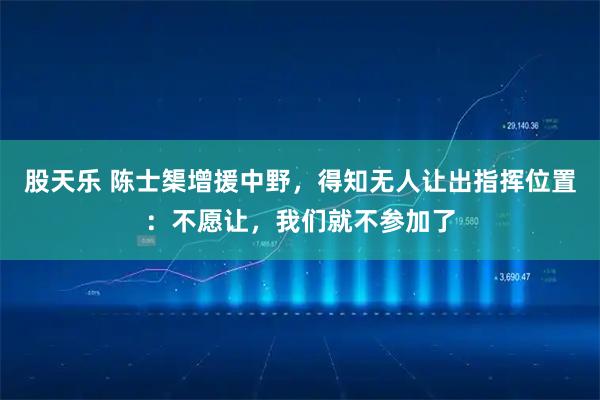 股天乐 陈士榘增援中野，得知无人让出指挥位置：不愿让，我们就不参加了