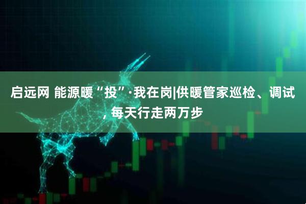 启远网 能源暖“投”·我在岗|供暖管家巡检、调试, 每天行走两万步