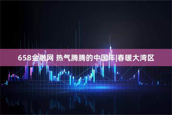 658金融网 热气腾腾的中国年|春暖大湾区