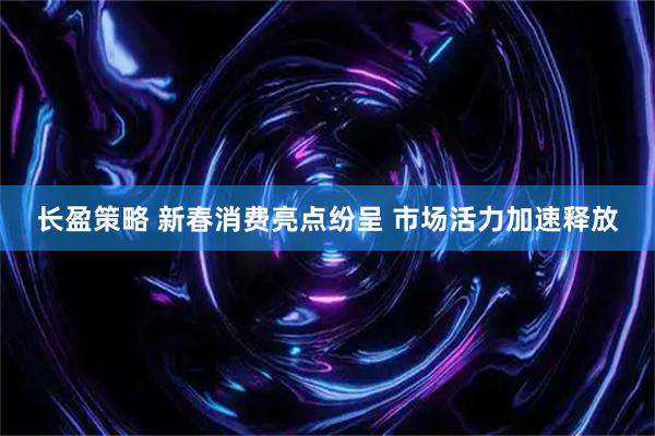 长盈策略 新春消费亮点纷呈 市场活力加速释放
