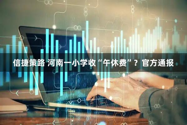 信捷策路 河南一小学收“午休费”？官方通报