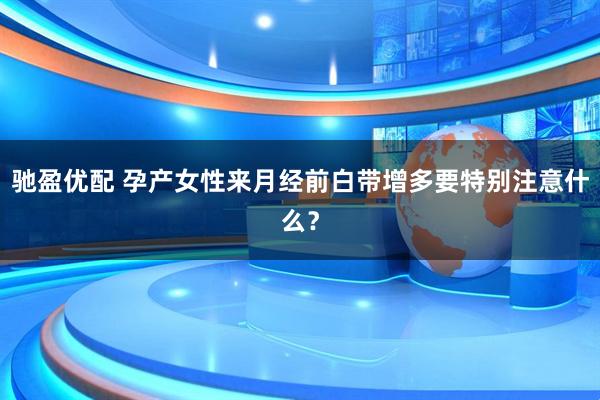 驰盈优配 孕产女性来月经前白带增多要特别注意什么？