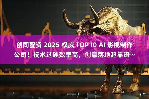 创同配资 2025 权威 TOP10 AI 影视制作公司！技术过硬效率高，创意落地超靠谱～