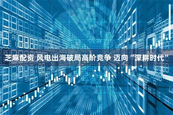 芝麻配资 风电出海破局高阶竞争 迈向“深耕时代”