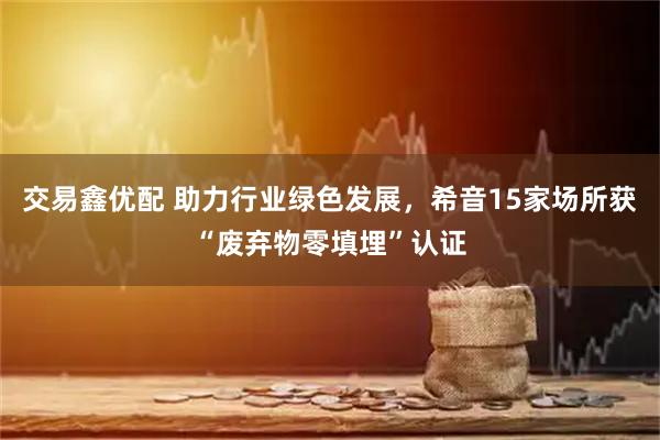 交易鑫优配 助力行业绿色发展，希音15家场所获“废弃物零填埋”认证