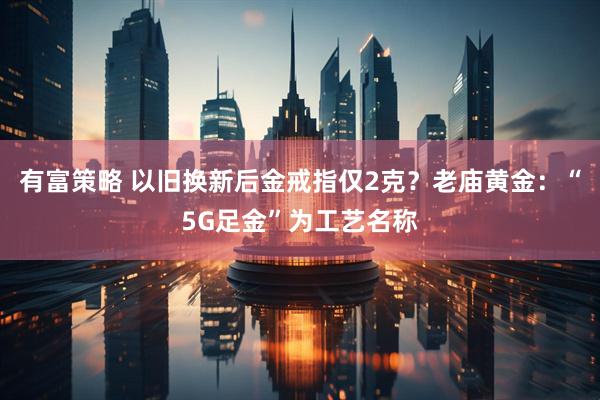 有富策略 以旧换新后金戒指仅2克？老庙黄金：“5G足金”为工艺名称