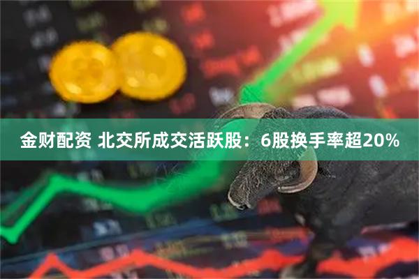 金财配资 北交所成交活跃股：6股换手率超20%